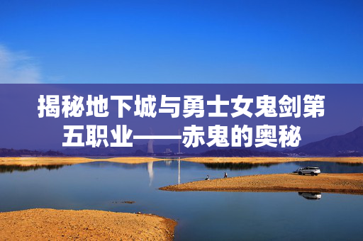 揭秘地下城与勇士女鬼剑第五职业——赤鬼的奥秘