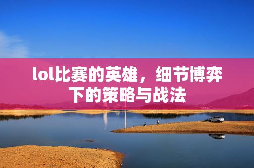 lol比赛的英雄，细节博弈下的策略与战法