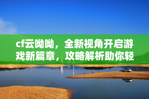 cf云呦呦，全新视角开启游戏新篇章，攻略解析助你轻松驾驭