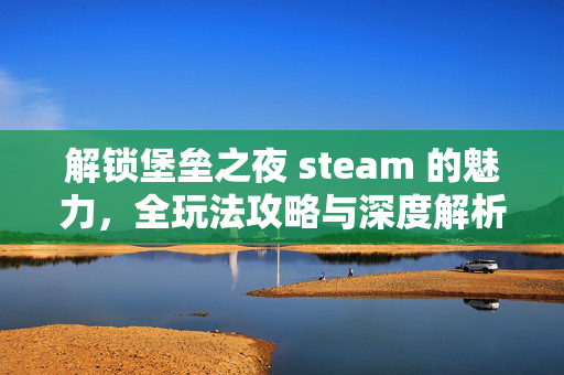 解锁堡垒之夜 steam 的魅力，全玩法攻略与深度解析