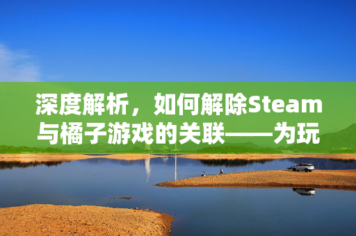 深度解析，如何解除Steam与橘子游戏的关联——为玩家清零数据、恢复独立体验