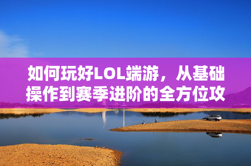 如何玩好LOL端游，从基础操作到赛季进阶的全方位攻略