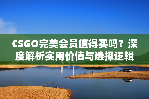 CSGO完美会员值得买吗？深度解析实用价值与选择逻辑