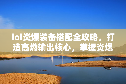 lol炎爆装备搭配全攻略，打造高燃输出核心，掌握炎爆实战技巧
