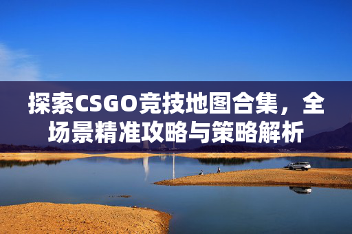 探索CSGO竞技地图合集，全场景精准攻略与策略解析