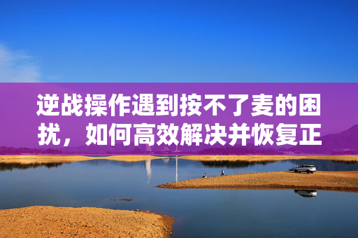 逆战操作遇到按不了麦的困扰，如何高效解决并恢复正常操作？