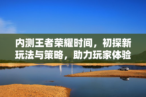 内测王者荣耀时间，初探新玩法与策略，助力玩家体验升级