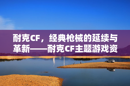 耐克CF，经典枪械的延续与革新——耐克CF主题游戏资讯与玩法攻略解析
