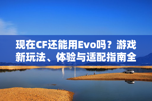 现在CF还能用Evo吗？游戏新玩法、体验与适配指南全解析