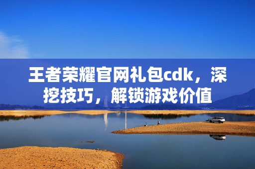 王者荣耀官网礼包cdk，深挖技巧，解锁游戏价值