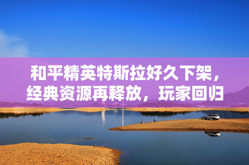 和平精英特斯拉好久下架，经典资源再释放，玩家回归期待