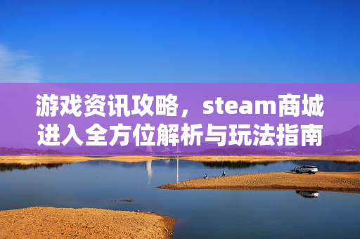 游戏资讯攻略，steam商城进入全方位解析与玩法指南