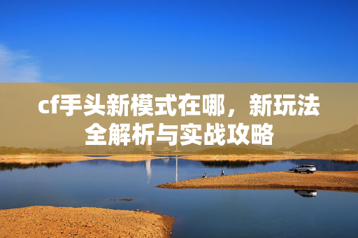 cf手头新模式在哪，新玩法全解析与实战攻略