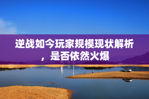 逆战如今玩家规模现状解析，是否依然火爆