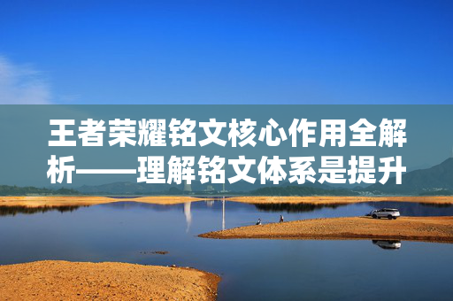 王者荣耀铭文核心作用全解析——理解铭文体系是提升战局的重要基础