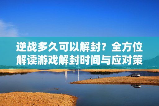 逆战多久可以解封？全方位解读游戏解封时间与应对策略