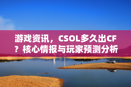 游戏资讯，CSOL多久出CF？核心情报与玩家预测分析