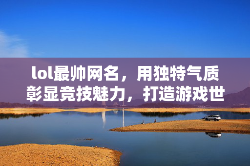 lol最帅网名，用独特气质彰显竞技魅力，打造游戏世界中引人注目的标识