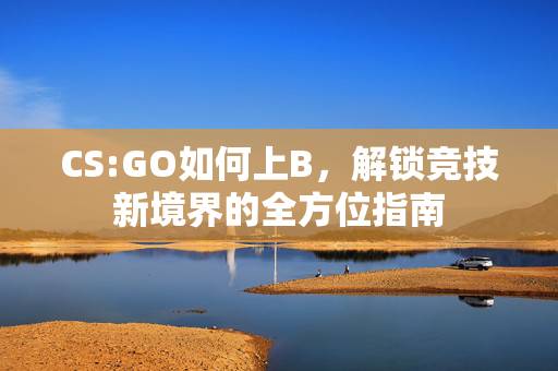 CS:GO如何上B，解锁竞技新境界的全方位指南