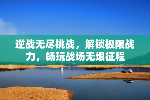 逆战无尽挑战，解锁极限战力，畅玩战场无垠征程
