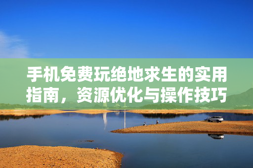 手机免费玩绝地求生的实用指南，资源优化与操作技巧分享