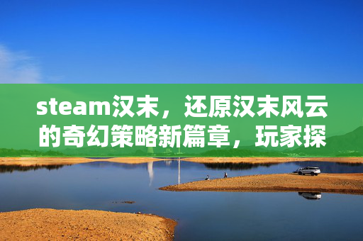 steam汉末，还原汉末风云的奇幻策略新篇章，玩家探索与攻略全解析