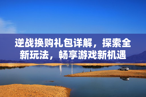 逆战换购礼包详解，探索全新玩法，畅享游戏新机遇