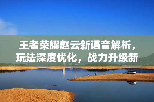 王者荣耀赵云新语音解析，玩法深度优化，战力升级新方向