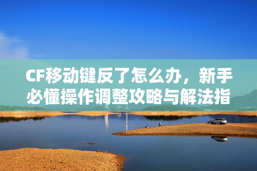 CF移动键反了怎么办，新手必懂操作调整攻略与解法指南