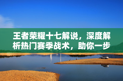 王者荣耀十七解说，深度解析热门赛季战术，助你一步登顶王者荣耀十七解说，深度解析热门赛季战术，助你一步登顶