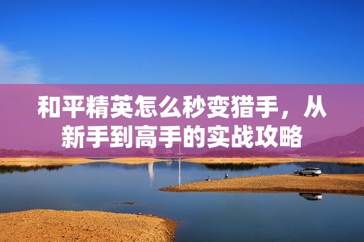 和平精英怎么秒变猎手，从新手到高手的实战攻略