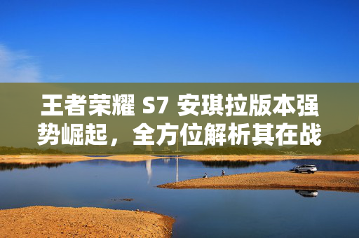 王者荣耀 S7 安琪拉版本强势崛起，全方位解析其在战场上的核心价值与操作要领
