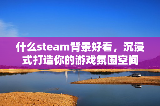 什么steam背景好看，沉浸式打造你的游戏氛围空间