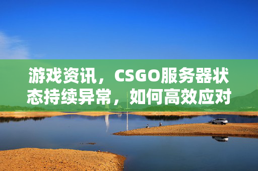 游戏资讯，CSGO服务器状态持续异常，如何高效应对与排查