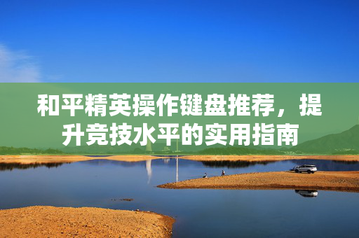 和平精英操作键盘推荐，提升竞技水平的实用指南