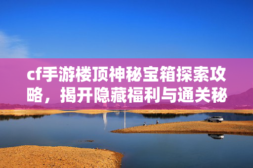 cf手游楼顶神秘宝箱探索攻略，揭开隐藏福利与通关秘籍