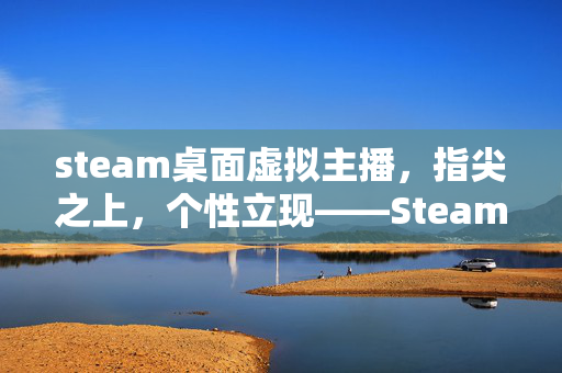 steam桌面虚拟主播，指尖之上，个性立现——Steam桌面虚拟主播玩法、适配与进阶攻略全指南