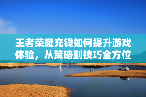 王者荣耀充钱如何提升游戏体验，从策略到技巧全方位解析