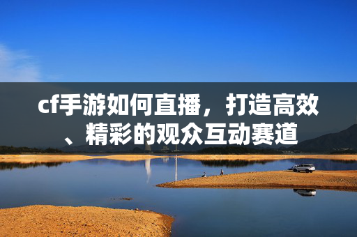 cf手游如何直播，打造高效、精彩的观众互动赛道