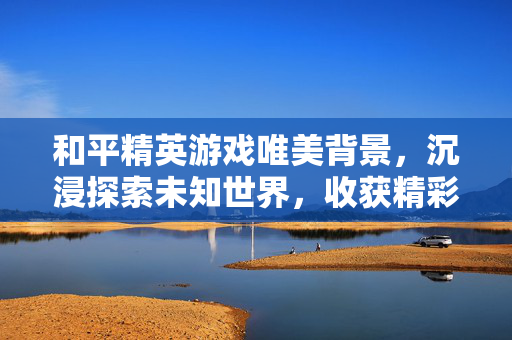 和平精英游戏唯美背景，沉浸探索未知世界，收获精彩游戏旅程