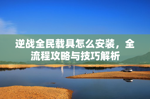 逆战全民载具怎么安装，全流程攻略与技巧解析