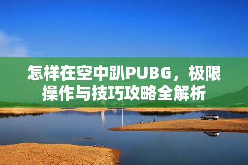 怎样在空中趴PUBG，极限操作与技巧攻略全解析