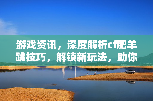 游戏资讯，深度解析cf肥羊跳技巧，解锁新玩法，助你掌控战场