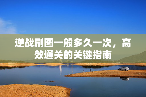 逆战刷图一般多久一次，高效通关的关键指南