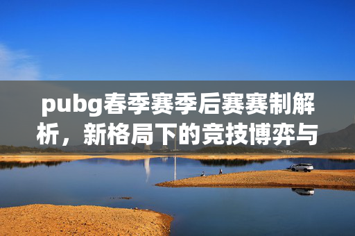 pubg春季赛季后赛赛制解析，新格局下的竞技博弈与策略布局