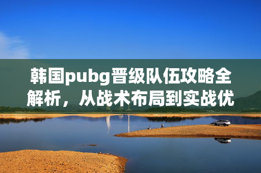韩国pubg晋级队伍攻略全解析，从战术布局到实战优化，助力队伍稳步突破