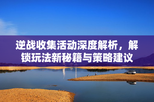 逆战收集活动深度解析，解锁玩法新秘籍与策略建议