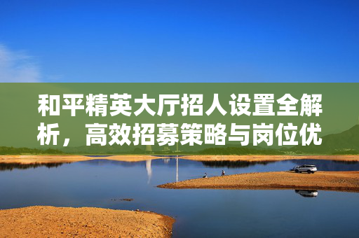和平精英大厅招人设置全解析，高效招募策略与岗位优化指南