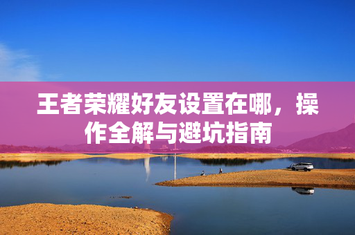 王者荣耀好友设置在哪，操作全解与避坑指南