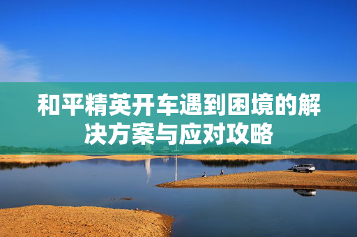 和平精英开车遇到困境的解决方案与应对攻略